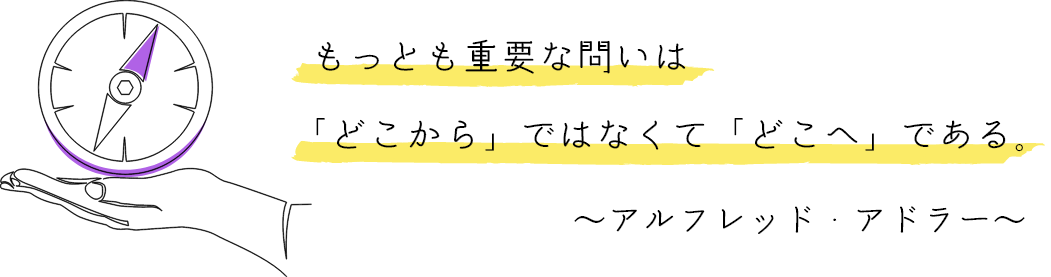 もっとも重要な問いは 「どこから」ではなくて「どこへ」である。 ～アルフレッド・アドラー～