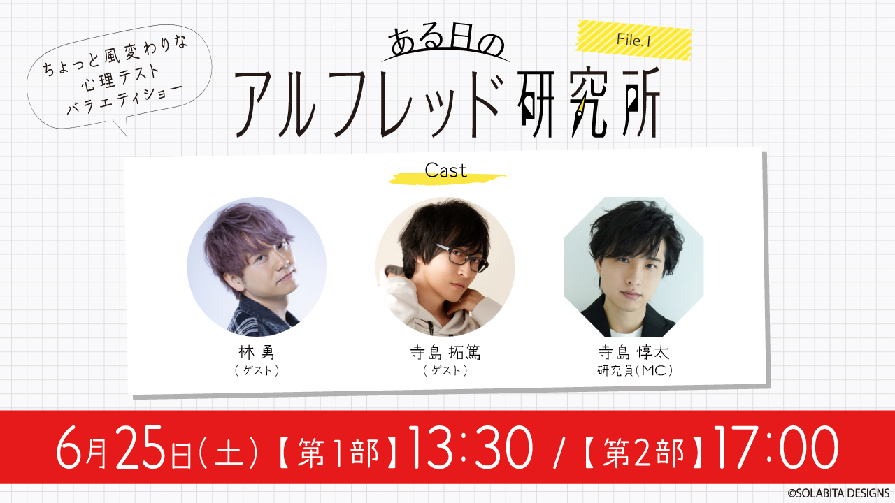 ある日のアルフレッド研究所 File.1 ちょっと風変わりな心理テストバラエティショー Cast 林 勇（ゲスト） 寺島 拓篤（ゲスト） 寺島 惇太（MC） 6月25日（土）【第1部】13:30 / 【第2部】17:00 &copy;SOLABITA DESIGNS
