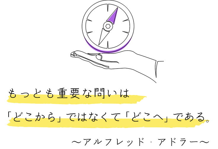 もっとも重要な問いは 「どこから」ではなくて「どこへ」である。 ～アルフレッド・アドラー～